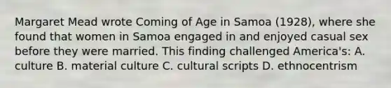 Margaret Mead wrote Coming of Age in Samoa (1928), where she found that women in Samoa engaged in and enjoyed casual sex before they were married. This finding challenged America's: A. culture B. material culture C. cultural scripts D. ethnocentrism