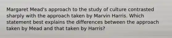 Margaret Mead's approach to the study of culture contrasted sharply with the approach taken by Marvin Harris. Which statement best explains the differences between the approach taken by Mead and that taken by Harris?