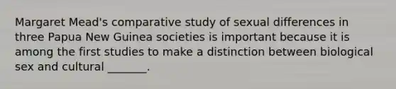 Margaret Mead's comparative study of sexual differences in three Papua New Guinea societies is important because it is among the first studies to make a distinction between biological sex and cultural _______.