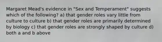 Margaret Mead's evidence in "Sex and Temperament" suggests which of the following? a) that gender roles vary little from culture to culture b) that gender roles are primarily determined by biology c) that gender roles are strongly shaped by culture d) both a and b above