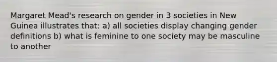 Margaret Mead's research on gender in 3 societies in New Guinea illustrates that: a) all societies display changing gender definitions b) what is feminine to one society may be masculine to another