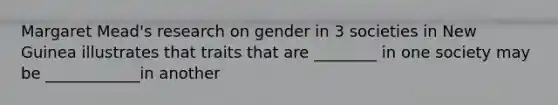 Margaret Mead's research on gender in 3 societies in New Guinea illustrates that traits that are ________ in one society may be ____________in another