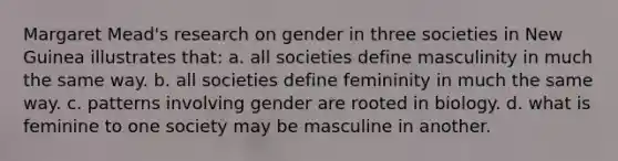 Margaret Mead's research on gender in three societies in New Guinea illustrates that: a. all societies define masculinity in much the same way. b. all societies define femininity in much the same way. c. patterns involving gender are rooted in biology. d. what is feminine to one society may be masculine in another.