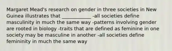 Margaret Mead's research on gender in three societies in New Guinea illustrates that ____________ -all societies define masculinity in much the same way -patterns involving gender are rooted in biology -traits that are defined as feminine in one society may be masculine in another -all societies define femininity in much the same way