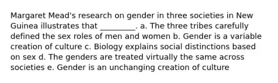 Margaret Mead's research on gender in three societies in New Guinea illustrates that _________. a. The three tribes carefully defined the sex roles of men and women b. Gender is a variable creation of culture c. Biology explains social distinctions based on sex d. The genders are treated virtually the same across societies e. Gender is an unchanging creation of culture