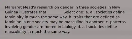 Margaret Mead's research on gender in three societies in New Guinea illustrates that ________ Select one: a. all societies define femininity in much the same way. b. traits that are defined as feminine in one society may be masculine in another. c. patterns involving gender are rooted in biology. d. all societies define masculinity in much the same way.