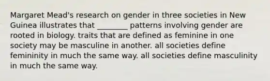 Margaret Mead's research on gender in three societies in New Guinea illustrates that ________ patterns involving gender are rooted in biology. traits that are defined as feminine in one society may be masculine in another. all societies define femininity in much the same way. all societies define masculinity in much the same way.