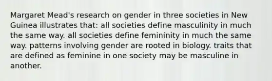 Margaret Mead's research on gender in three societies in New Guinea illustrates that: all societies define masculinity in much the same way. all societies define femininity in much the same way. patterns involving gender are rooted in biology. traits that are defined as feminine in one society may be masculine in another.