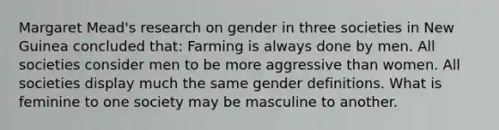 Margaret Mead's research on gender in three societies in New Guinea concluded that: Farming is always done by men. All societies consider men to be more aggressive than women. All societies display much the same gender definitions. What is feminine to one society may be masculine to another.