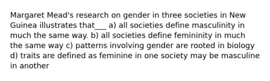 Margaret Mead's research on gender in three societies in New Guinea illustrates that___ a) all societies define masculinity in much the same way. b) all societies define femininity in much the same way c) patterns involving gender are rooted in biology d) traits are defined as feminine in one society may be masculine in another