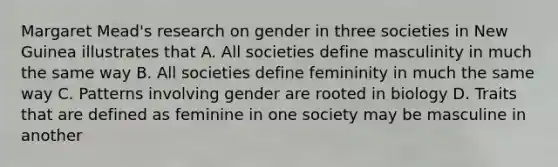 Margaret Mead's research on gender in three societies in New Guinea illustrates that A. All societies define masculinity in much the same way B. All societies define femininity in much the same way C. Patterns involving gender are rooted in biology D. Traits that are defined as feminine in one society may be masculine in another