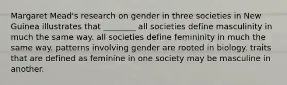 Margaret Mead's research on gender in three societies in New Guinea illustrates that ________ all societies define masculinity in much the same way. all societies define femininity in much the same way. patterns involving gender are rooted in biology. traits that are defined as feminine in one society may be masculine in another.