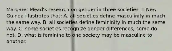 Margaret Mead's research on gender in three societies in New Guinea illustrates that: A. all societies define masculinity in much the same way. B. all societies define femininity in much the same way. C. some societies recognize gender differences; some do not. D. what is feminine to one society may be masculine to another.