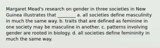 Margaret Mead's research on gender in three societies in New Guinea illustrates that ________ a. all societies define masculinity in much the same way. b. traits that are defined as feminine in one society may be masculine in another. c. patterns involving gender are rooted in biology. d. all societies define femininity in much the same way.