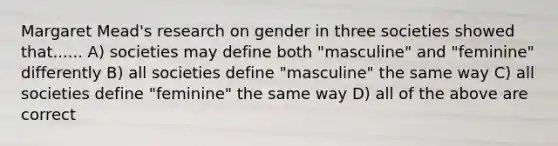 Margaret Mead's research on gender in three societies showed that...... A) societies may define both "masculine" and "feminine" differently B) all societies define "masculine" the same way C) all societies define "feminine" the same way D) all of the above are correct