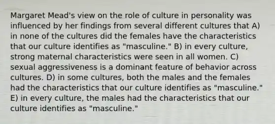 Margaret Mead's view on the role of culture in personality was influenced by her findings from several different cultures that A) in none of the cultures did the females have the characteristics that our culture identifies as "masculine." B) in every culture, strong maternal characteristics were seen in all women. C) sexual aggressiveness is a dominant feature of behavior across cultures. D) in some cultures, both the males and the females had the characteristics that our culture identifies as "masculine." E) in every culture, the males had the characteristics that our culture identifies as "masculine."