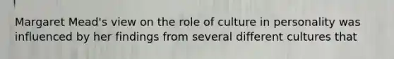 Margaret Mead's view on the role of culture in personality was influenced by her findings from several different cultures that