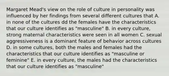 Margaret Mead's view on the role of culture in personality was influenced by her findings from several different cultures that A. in none of the cultures dd the females have the characteristics that our culture identifies as "masculine" B. in every culture, strong maternal characteristics were seen in all women C. sexual aggressiveness is a dominant feature of behavior across cultures D. in some cultures, both the males and females had the characteristics that our culture identifies as "masculine or feminine" E. in every culture, the males had the characteristics that our culture identifies as "masculine"