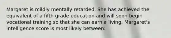 Margaret is mildly mentally retarded. She has achieved the equivalent of a fifth grade education and will soon begin vocational training so that she can earn a living. Margaret's intelligence score is most likely between: