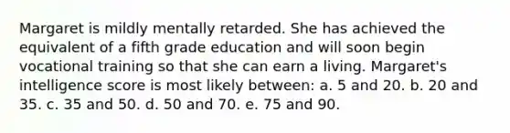 Margaret is mildly mentally retarded. She has achieved the equivalent of a fifth grade education and will soon begin vocational training so that she can earn a living. Margaret's intelligence score is most likely between: a. 5 and 20. b. 20 and 35. c. 35 and 50. d. 50 and 70. e. 75 and 90.