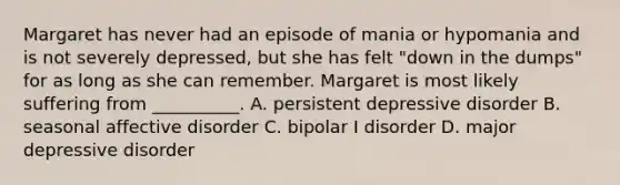 Margaret has never had an episode of mania or hypomania and is not severely depressed, but she has felt "down in the dumps" for as long as she can remember. Margaret is most likely suffering from __________. A. persistent depressive disorder B. seasonal affective disorder C. bipolar I disorder D. major depressive disorder