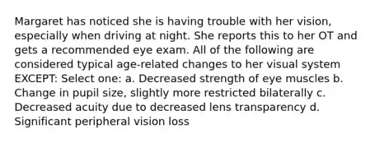 Margaret has noticed she is having trouble with her vision, especially when driving at night. She reports this to her OT and gets a recommended eye exam. All of the following are considered typical age-related changes to her visual system EXCEPT: Select one: a. Decreased strength of eye muscles b. Change in pupil size, slightly more restricted bilaterally c. Decreased acuity due to decreased lens transparency d. Significant peripheral vision loss