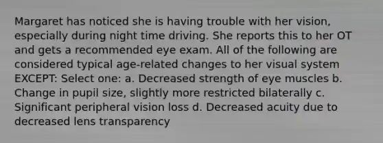 Margaret has noticed she is having trouble with her vision, especially during night time driving. She reports this to her OT and gets a recommended eye exam. All of the following are considered typical age-related changes to her visual system EXCEPT: Select one: a. Decreased strength of eye muscles b. Change in pupil size, slightly more restricted bilaterally c. Significant peripheral vision loss d. Decreased acuity due to decreased lens transparency