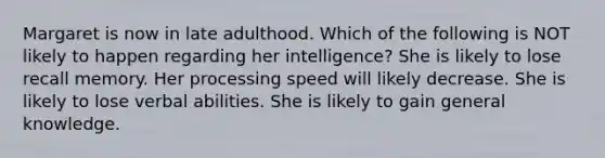 Margaret is now in late adulthood. Which of the following is NOT likely to happen regarding her intelligence? She is likely to lose recall memory. Her processing speed will likely decrease. She is likely to lose verbal abilities. She is likely to gain general knowledge.