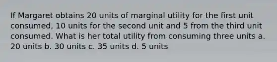 If Margaret obtains 20 units of marginal utility for the first unit consumed, 10 units for the second unit and 5 from the third unit consumed. What is her total utility from consuming three units a. 20 units b. 30 units c. 35 units d. 5 units