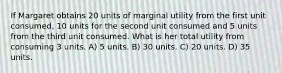 If Margaret obtains 20 units of marginal utility from the first unit consumed, 10 units for the second unit consumed and 5 units from the third unit consumed. What is her total utility from consuming 3 units. A) 5 units. B) 30 units. C) 20 units. D) 35 units.