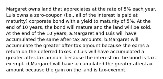 Margaret owns land that appreciates at the rate of 5% each year. Luis owns a zero-coupon (i.e., all of the interest is paid at maturity) corporate bond with a yield to maturity of 5%. At the end of 10 years, the bond will mature and the land will be sold. At the end of the 10 years, a.Margaret and Luis will have accumulated the same after-tax amounts. b.Margaret will accumulate the greater after-tax amount because she earns a return on the deferred taxes. c.Luis will have accumulated a greater after-tax amount because the interest on the bond is tax-exempt. d.Margaret will have accumulated the greater after-tax amount because the gain on the land is tax-exempt.