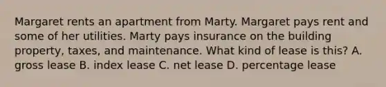 Margaret rents an apartment from Marty. Margaret pays rent and some of her utilities. Marty pays insurance on the building property, taxes, and maintenance. What kind of lease is this? A. gross lease B. index lease C. net lease D. percentage lease