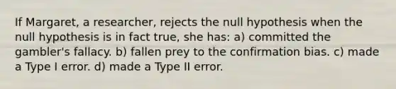 If Margaret, a researcher, rejects the null hypothesis when the null hypothesis is in fact true, she has: a) committed the gambler's fallacy. b) fallen prey to the confirmation bias. c) made a Type I error. d) made a Type II error.