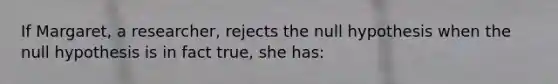 If Margaret, a researcher, rejects the null hypothesis when the null hypothesis is in fact true, she has: