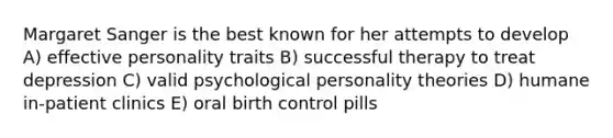 Margaret Sanger is the best known for her attempts to develop A) effective personality traits B) successful therapy to treat depression C) valid psychological personality theories D) humane in-patient clinics E) oral birth control pills