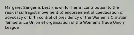 Margaret Sanger is best known for her a) contribution to the radical suffragist movement b) endorsement of coeducation c) advocacy of birth control d) presidency of the Women's Christian Temperance Union e) organization of the Women's Trade Union League