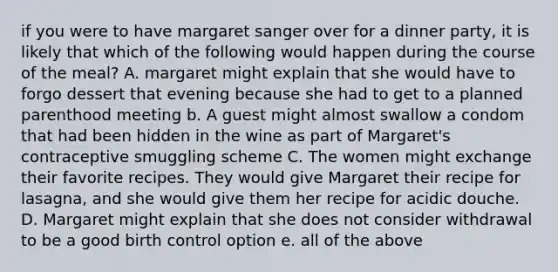 if you were to have margaret sanger over for a dinner party, it is likely that which of the following would happen during the course of the meal? A. margaret might explain that she would have to forgo dessert that evening because she had to get to a planned parenthood meeting b. A guest might almost swallow a condom that had been hidden in the wine as part of Margaret's contraceptive smuggling scheme C. The women might exchange their favorite recipes. They would give Margaret their recipe for lasagna, and she would give them her recipe for acidic douche. D. Margaret might explain that she does not consider withdrawal to be a good birth control option e. all of the above