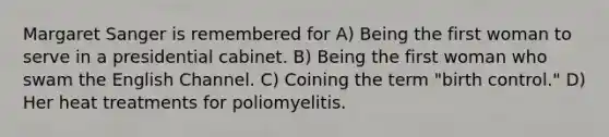 Margaret Sanger is remembered for A) Being the first woman to serve in a presidential cabinet. B) Being the first woman who swam the English Channel. C) Coining the term "birth control." D) Her heat treatments for poliomyelitis.