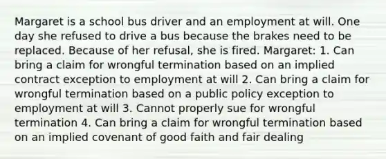 Margaret is a school bus driver and an employment at will. One day she refused to drive a bus because the brakes need to be replaced. Because of her refusal, she is fired. Margaret: 1. Can bring a claim for wrongful termination based on an implied contract exception to employment at will 2. Can bring a claim for wrongful termination based on a public policy exception to employment at will 3. Cannot properly sue for wrongful termination 4. Can bring a claim for wrongful termination based on an implied covenant of good faith and fair dealing