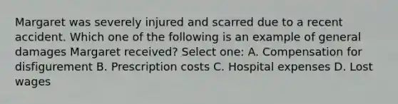 Margaret was severely injured and scarred due to a recent accident. Which one of the following is an example of general damages Margaret received? Select one: A. Compensation for disfigurement B. Prescription costs C. Hospital expenses D. Lost wages