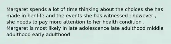 Margaret spends a lot of time thinking about the choices she has made in her life and the events she has witnessed ; however , she needs to pay more attention to her health condition . Margaret is most likely in late adolescence late adulthood middle adulthood early adulthood