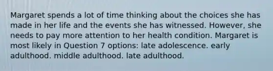 Margaret spends a lot of time thinking about the choices she has made in her life and the events she has witnessed. However, she needs to pay more attention to her health condition. Margaret is most likely in Question 7 options: late adolescence. early adulthood. middle adulthood. late adulthood.