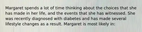 Margaret spends a lot of time thinking about the choices that she has made in her life, and the events that she has witnessed. She was recently diagnosed with diabetes and has made several lifestyle changes as a result. Margaret is most likely in: