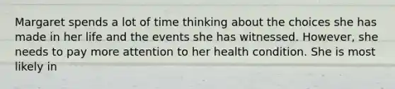 Margaret spends a lot of time thinking about the choices she has made in her life and the events she has witnessed. However, she needs to pay more attention to her health condition. She is most likely in