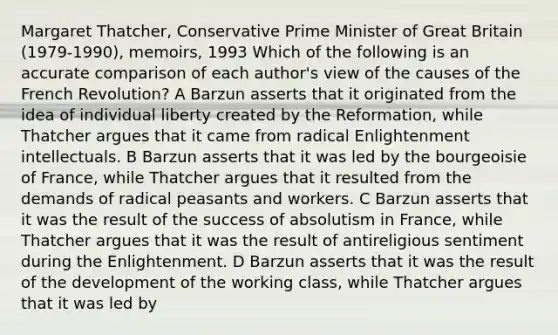 Margaret Thatcher, Conservative Prime Minister of Great Britain (1979-1990), memoirs, 1993 Which of the following is an accurate comparison of each author's view of the causes of the French Revolution? A Barzun asserts that it originated from the idea of individual liberty created by the Reformation, while Thatcher argues that it came from radical Enlightenment intellectuals. B Barzun asserts that it was led by the bourgeoisie of France, while Thatcher argues that it resulted from the demands of radical peasants and workers. C Barzun asserts that it was the result of the success of absolutism in France, while Thatcher argues that it was the result of antireligious sentiment during the Enlightenment. D Barzun asserts that it was the result of the development of the working class, while Thatcher argues that it was led by