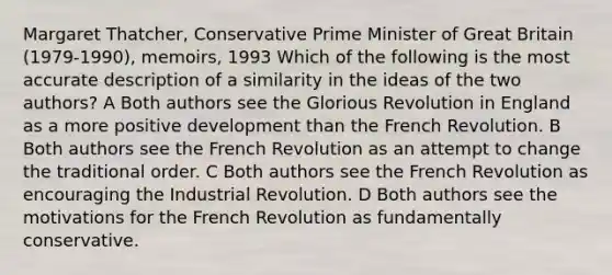 Margaret Thatcher, Conservative Prime Minister of Great Britain (1979-1990), memoirs, 1993 Which of the following is the most accurate description of a similarity in the ideas of the two authors? A Both authors see the Glorious Revolution in England as a more positive development than the French Revolution. B Both authors see the French Revolution as an attempt to change the traditional order. C Both authors see the French Revolution as encouraging the Industrial Revolution. D Both authors see the motivations for the French Revolution as fundamentally conservative.