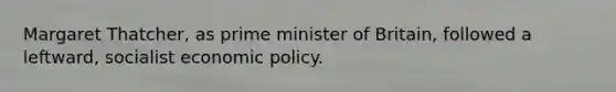 Margaret Thatcher, as prime minister of Britain, followed a leftward, socialist economic policy.