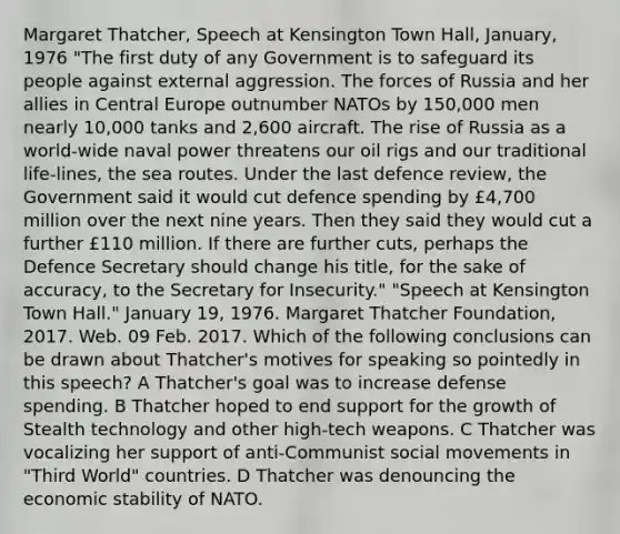 Margaret Thatcher, Speech at Kensington Town Hall, January, 1976 "The first duty of any Government is to safeguard its people against external aggression. The forces of Russia and her allies in Central Europe outnumber NATOs by 150,000 men nearly 10,000 tanks and 2,600 aircraft. The rise of Russia as a world-wide naval power threatens our oil rigs and our traditional life-lines, the sea routes. Under the last defence review, the Government said it would cut defence spending by £4,700 million over the next nine years. Then they said they would cut a further £110 million. If there are further cuts, perhaps the Defence Secretary should change his title, for the sake of accuracy, to the Secretary for Insecurity." "Speech at Kensington Town Hall." January 19, 1976. Margaret Thatcher Foundation, 2017. Web. 09 Feb. 2017. Which of the following conclusions can be drawn about Thatcher's motives for speaking so pointedly in this speech? A Thatcher's goal was to increase defense spending. B Thatcher hoped to end support for the growth of Stealth technology and other high-tech weapons. C Thatcher was vocalizing her support of anti-Communist social movements in "Third World" countries. D Thatcher was denouncing the economic stability of NATO.