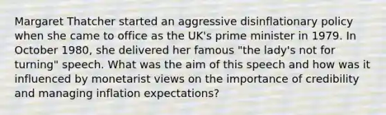 Margaret Thatcher started an aggressive disinflationary policy when she came to office as the UK's prime minister in 1979. In October 1980, she delivered her famous "the lady's not for turning" speech. What was the aim of this speech and how was it influenced by monetarist views on the importance of credibility and managing inflation expectations?