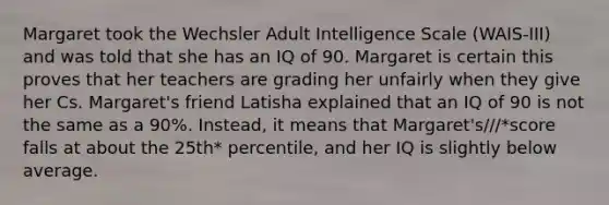 Margaret took the Wechsler Adult Intelligence Scale (WAIS-III) and was told that she has an IQ of 90. Margaret is certain this proves that her teachers are grading her unfairly when they give her Cs. Margaret's friend Latisha explained that an IQ of 90 is not the same as a 90%. Instead, it means that Margaret's///*score falls at about the 25th* percentile, and her IQ is slightly below average.